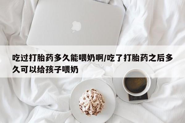 意外怀孕怎么买流产药吃过打胎药多久能喂奶啊/吃了打胎药之后多久可以给孩子喂奶