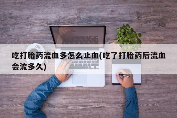 意外怀孕怎么买流产药吃打胎药流血多怎么止血(吃了打胎药后流血会流多久)