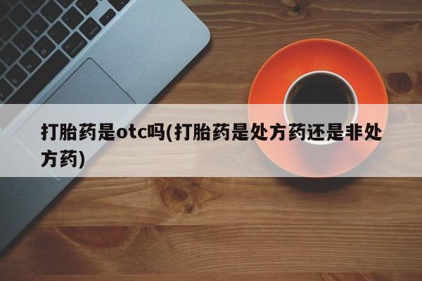 意外怀孕怎么买流产药打胎药是otc吗(打胎药是处方药还是非处方药)