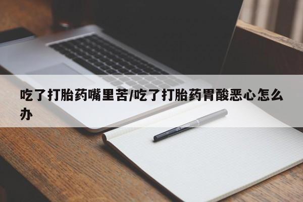 意外怀孕怎么买流产药吃了打胎药嘴里苦/吃了打胎药胃酸恶心怎么办