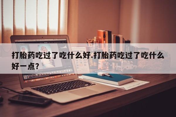意外怀孕怎么买流产药打胎药吃过了吃什么好.打胎药吃过了吃什么好一点？