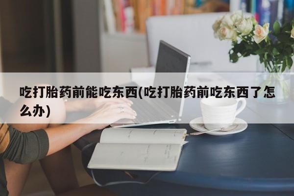 意外怀孕怎么买流产药吃打胎药前能吃东西(吃打胎药前吃东西了怎么办)