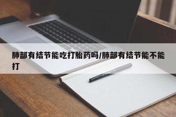 意外怀孕怎么买流产药肺部有结节能吃打胎药吗/肺部有结节能不能打