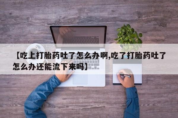 意外怀孕怎么买流产药【吃上打胎药吐了怎么办啊,吃了打胎药吐了怎么办还能流下来吗】