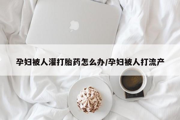 意外怀孕怎么买流产药孕妇被人灌打胎药怎么办/孕妇被人打流产