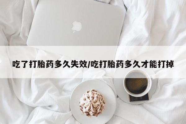 意外怀孕怎么买流产药吃了打胎药多久失效/吃打胎药多久才能打掉