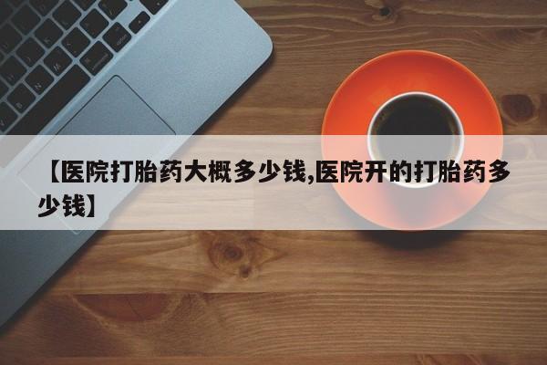 意外怀孕怎么买流产药【医院打胎药大概多少钱,医院开的打胎药多少钱】