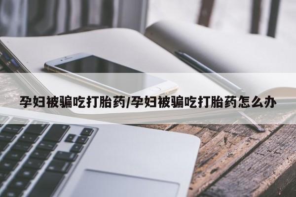 意外怀孕怎么买流产药孕妇被骗吃打胎药/孕妇被骗吃打胎药怎么办
