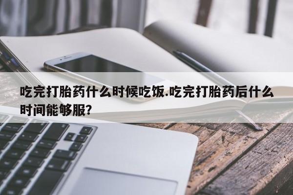 意外怀孕怎么买流产药吃完打胎药什么时候吃饭.吃完打胎药后什么时间能够服？