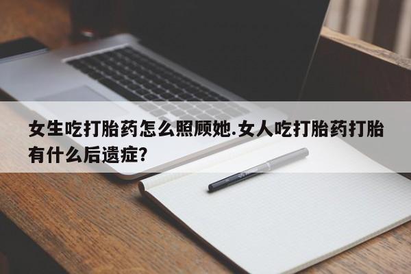 意外怀孕怎么买流产药女生吃打胎药怎么照顾她.女人吃打胎药打胎有什么后遗症？