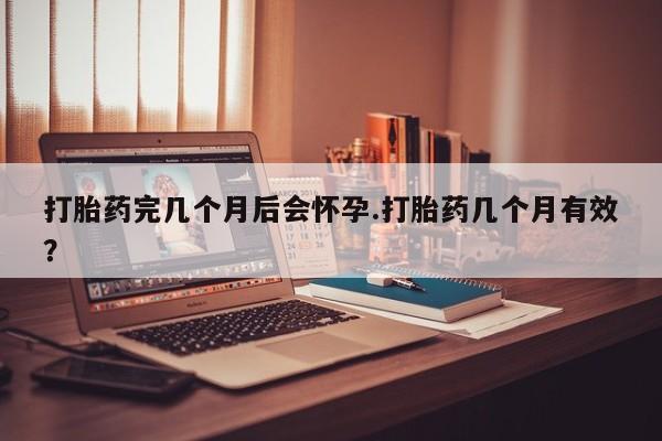 意外怀孕怎么买流产药打胎药完几个月后会怀孕.打胎药几个月有效？