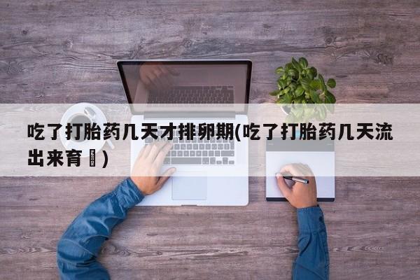 意外怀孕怎么买流产药吃了打胎药几天才排卵期(吃了打胎药几天流出来育蘘)