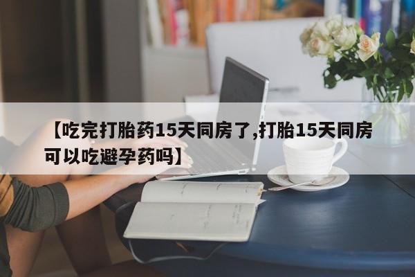 意外怀孕怎么买流产药【吃完打胎药15天同房了,打胎15天同房可以吃避孕药吗】