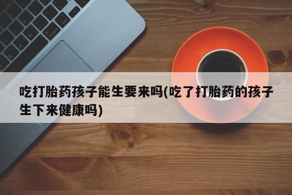 意外怀孕怎么买流产药吃打胎药孩子能生要来吗(吃了打胎药的孩子生下来健康吗)