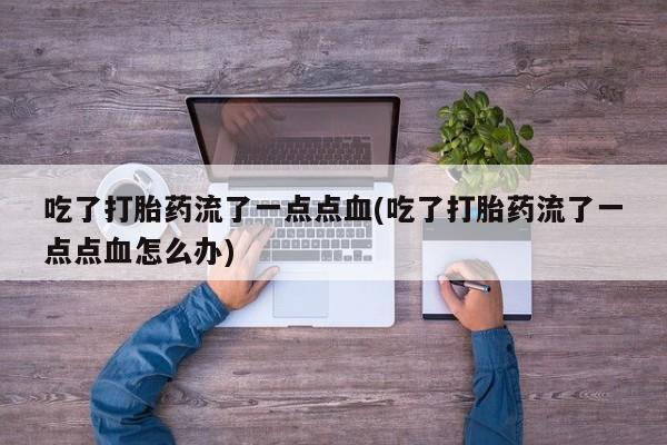 意外怀孕怎么买流产药吃了打胎药流了一点点血(吃了打胎药流了一点点血怎么办)