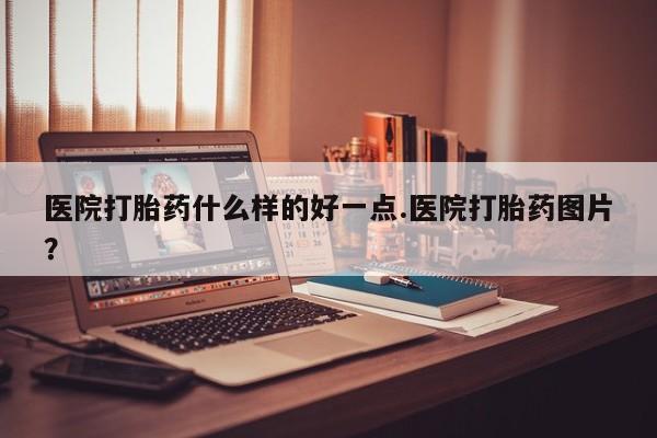 意外怀孕怎么买流产药医院打胎药什么样的好一点.医院打胎药图片？