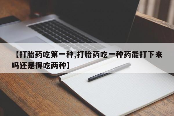 意外怀孕怎么买流产药【打胎药吃第一种,打胎药吃一种药能打下来吗还是得吃两种】
