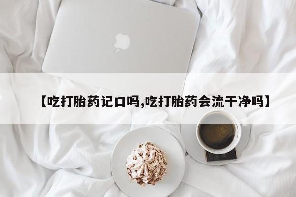 意外怀孕怎么买流产药【吃打胎药记口吗,吃打胎药会流干净吗】