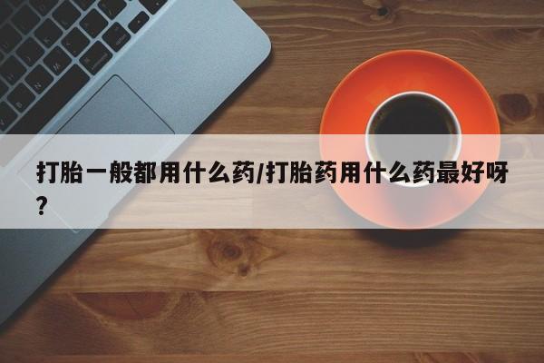 意外怀孕怎么买流产药打胎一般都用什么药/打胎药用什么药最好呀?