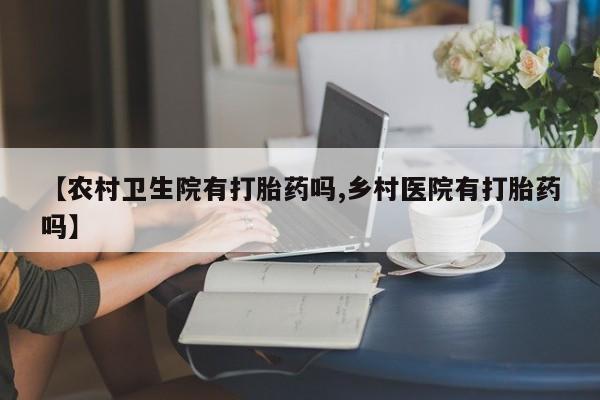 意外怀孕怎么买流产药【农村卫生院有打胎药吗,乡村医院有打胎药吗】