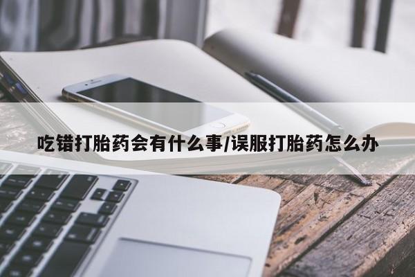 意外怀孕怎么买流产药吃错打胎药会有什么事/误服打胎药怎么办