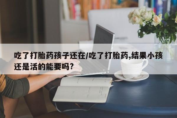 意外怀孕怎么买流产药吃了打胎药孩子还在/吃了打胎药,结果小孩还是活的能要吗?