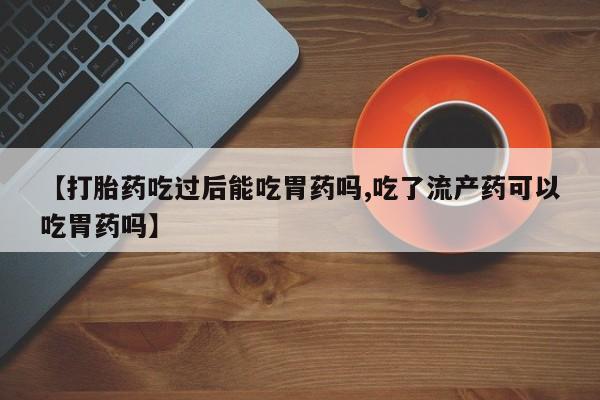 意外怀孕怎么买流产药【打胎药吃过后能吃胃药吗,吃了流产药可以吃胃药吗】
