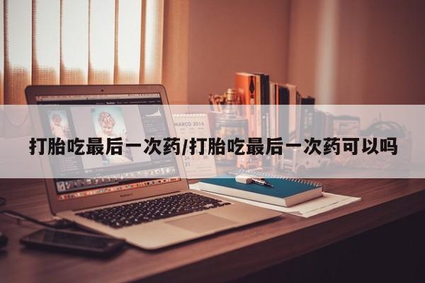 意外怀孕怎么买流产药打胎吃最后一次药/打胎吃最后一次药可以吗