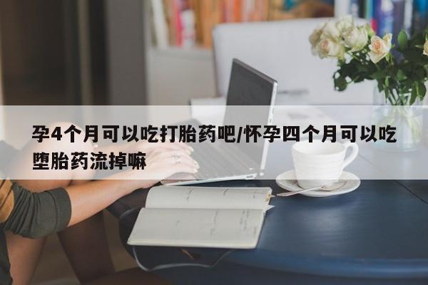 意外怀孕怎么买流产药孕4个月可以吃打胎药吧/怀孕四个月可以吃堕胎药流掉嘛