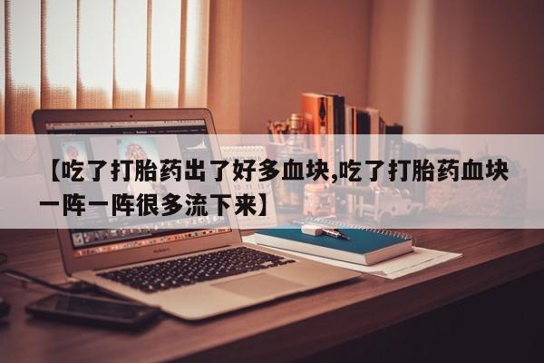 意外怀孕怎么买流产药【吃了打胎药出了好多血块,吃了打胎药血块一阵一阵很多流下来】