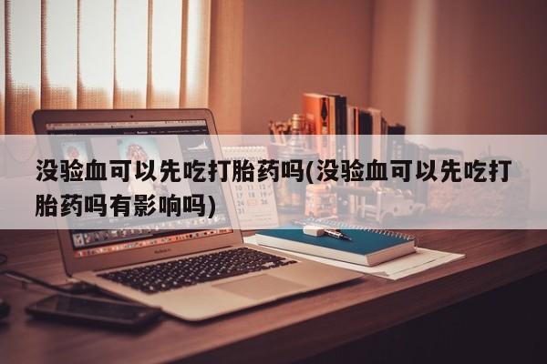 意外怀孕怎么买流产药没验血可以先吃打胎药吗(没验血可以先吃打胎药吗有影响吗)