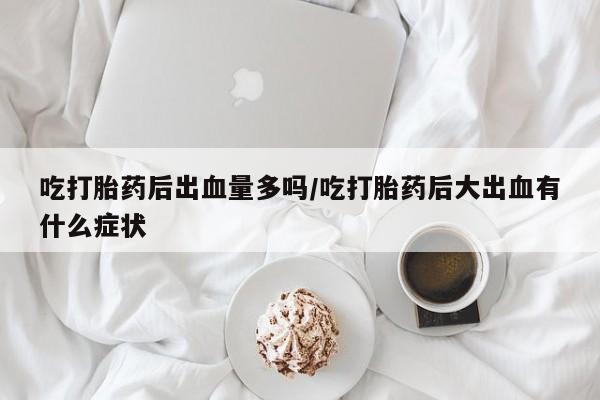 意外怀孕怎么买流产药吃打胎药后出血量多吗/吃打胎药后大出血有什么症状