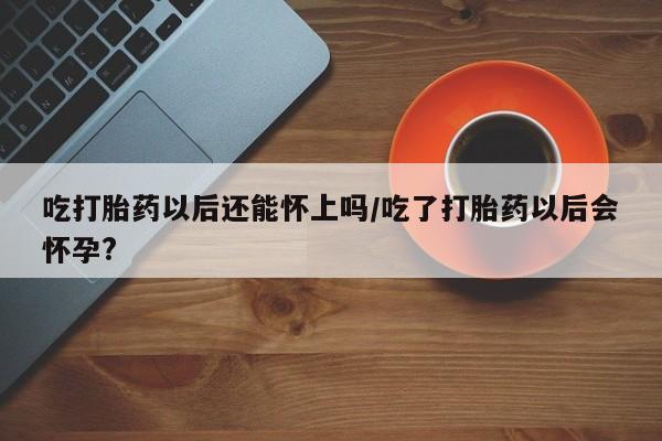 意外怀孕怎么买流产药吃打胎药以后还能怀上吗/吃了打胎药以后会怀孕?
