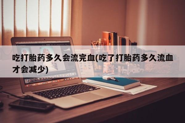 意外怀孕怎么买流产药吃打胎药多久会流完血(吃了打胎药多久流血才会减少)