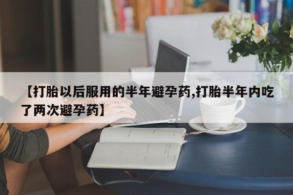 意外怀孕怎么买流产药【打胎以后服用的半年避孕药,打胎半年内吃了两次避孕药】