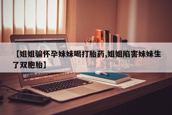 意外怀孕怎么买流产药【姐姐骗怀孕妹妹喝打胎药,姐姐陷害妹妹生了双胞胎】