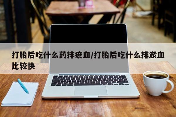 意外怀孕怎么买流产药打胎后吃什么药排瘀血/打胎后吃什么排淤血比较快
