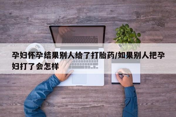 意外怀孕怎么买流产药孕妇怀孕结果别人给了打胎药/如果别人把孕妇打了会怎样