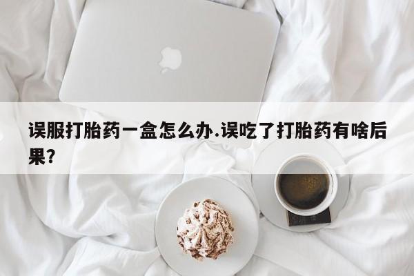 意外怀孕怎么买流产药误服打胎药一盒怎么办.误吃了打胎药有啥后果？