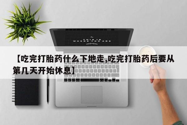 意外怀孕怎么买流产药【吃完打胎药什么下地走,吃完打胎药后要从第几天开始休息】