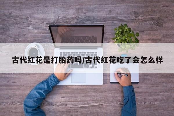 意外怀孕怎么买流产药古代红花是打胎药吗/古代红花吃了会怎么样