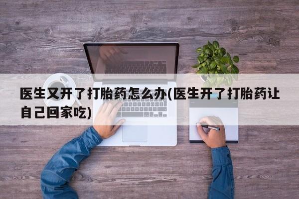 意外怀孕怎么买流产药医生又开了打胎药怎么办(医生开了打胎药让自己回家吃)
