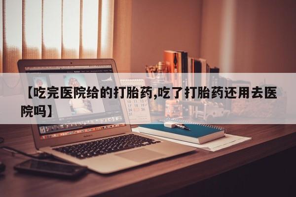 意外怀孕怎么买流产药【吃完医院给的打胎药,吃了打胎药还用去医院吗】