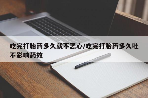 意外怀孕怎么买流产药吃完打胎药多久就不恶心/吃完打胎药多久吐不影响药效