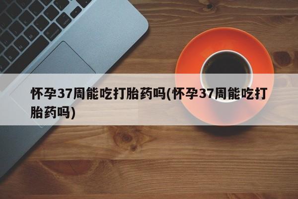 意外怀孕怎么买流产药怀孕37周能吃打胎药吗(怀孕37周能吃打胎药吗)