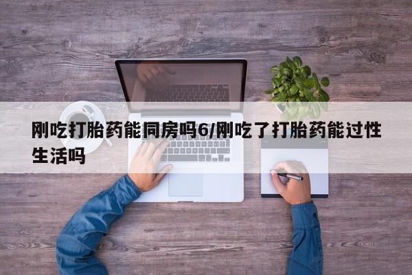 意外怀孕怎么买流产药刚吃打胎药能同房吗6/刚吃了打胎药能过性生活吗
