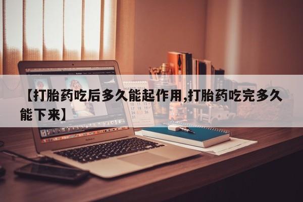 意外怀孕怎么买流产药【打胎药吃后多久能起作用,打胎药吃完多久能下来】