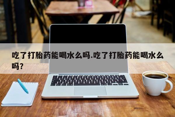 意外怀孕怎么买流产药吃了打胎药能喝水么吗.吃了打胎药能喝水么吗？