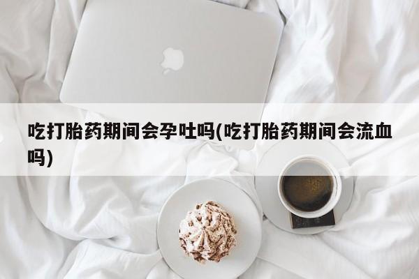 意外怀孕怎么买流产药吃打胎药期间会孕吐吗(吃打胎药期间会流血吗)