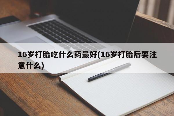 意外怀孕怎么买流产药16岁打胎吃什么药最好(16岁打胎后要注意什么)